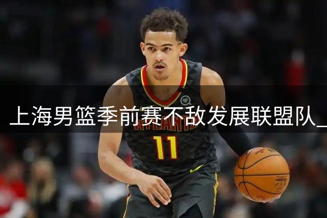上海男篮季前赛不敌发展联盟队 李添荣25分难救主